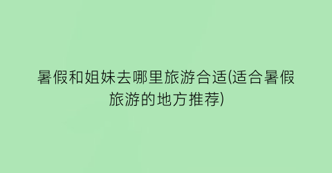 暑假和姐妹去哪里旅游合适(适合暑假旅游的地方推荐)