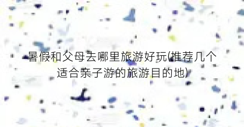 暑假和父母去哪里旅游好玩(推荐几个适合亲子游的旅游目的地)