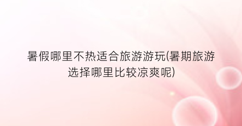 暑假哪里不热适合旅游游玩(暑期旅游选择哪里比较凉爽呢)