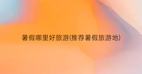 暑假哪里好旅游(推荐暑假旅游地)