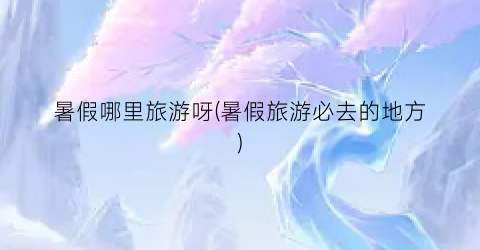 暑假哪里旅游呀(暑假旅游必去的地方)