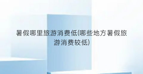 暑假哪里旅游消费低(哪些地方暑假旅游消费较低)