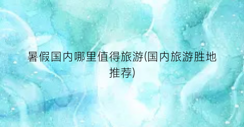 暑假国内哪里值得旅游(国内旅游胜地推荐)