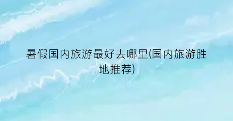 暑假国内旅游最好去哪里(国内旅游胜地推荐)