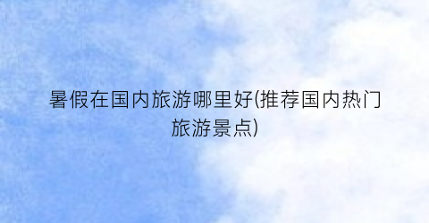 暑假在国内旅游哪里好(推荐国内热门旅游景点)