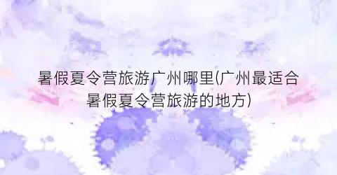 暑假夏令营旅游广州哪里(广州最适合暑假夏令营旅游的地方)