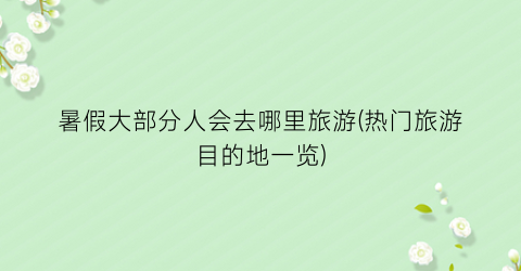 暑假大部分人会去哪里旅游(热门旅游目的地一览)