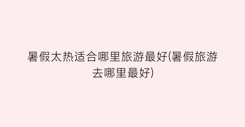 暑假太热适合哪里旅游最好(暑假旅游去哪里最好)