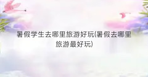 暑假学生去哪里旅游好玩(暑假去哪里旅游最好玩)