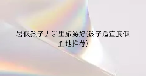 暑假孩子去哪里旅游好(孩子适宜度假胜地推荐)