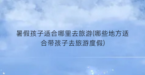 暑假孩子适合哪里去旅游(哪些地方适合带孩子去旅游度假)
