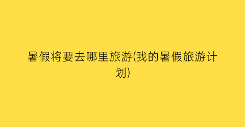 暑假将要去哪里旅游(我的暑假旅游计划)