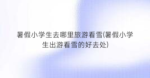 暑假小学生去哪里旅游看雪(暑假小学生出游看雪的好去处)