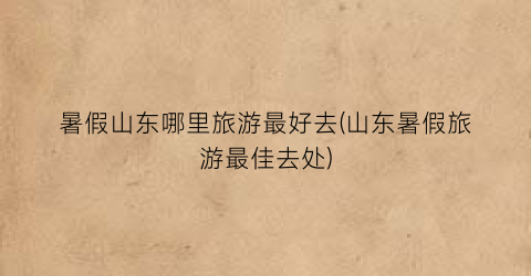 暑假山东哪里旅游最好去(山东暑假旅游最佳去处)
