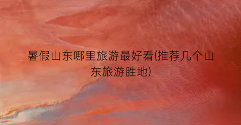 暑假山东哪里旅游最好看(推荐几个山东旅游胜地)