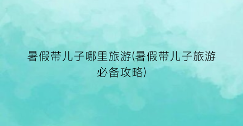 暑假带儿子哪里旅游(暑假带儿子旅游必备攻略)