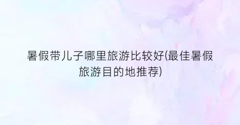 暑假带儿子哪里旅游比较好(最佳暑假旅游目的地推荐)