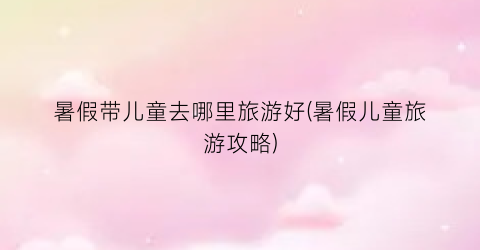 暑假带儿童去哪里旅游好(暑假儿童旅游攻略)