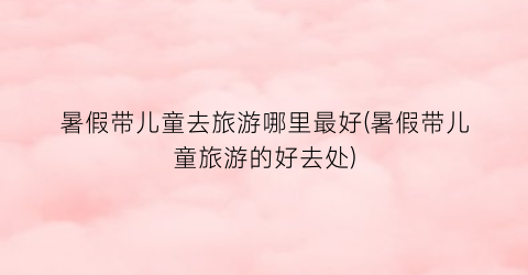 暑假带儿童去旅游哪里最好(暑假带儿童旅游的好去处)