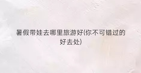 暑假带娃去哪里旅游好(你不可错过的好去处)