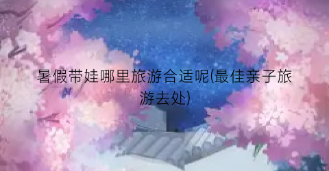 暑假带娃哪里旅游合适呢(最佳亲子旅游去处)