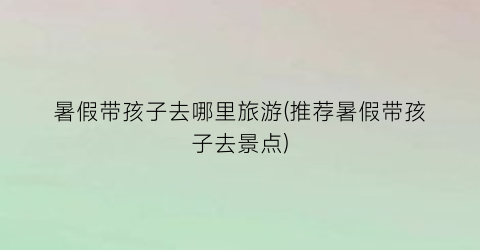 暑假带孩子去哪里旅游(推荐暑假带孩子去景点)