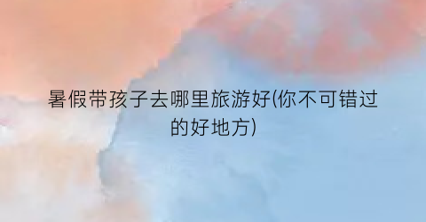 暑假带孩子去哪里旅游好(你不可错过的好地方)