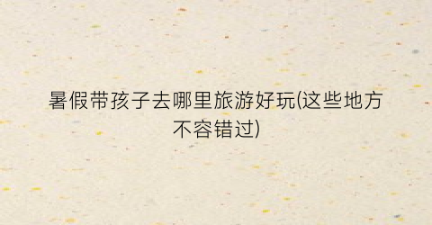 暑假带孩子去哪里旅游好玩(这些地方不容错过)