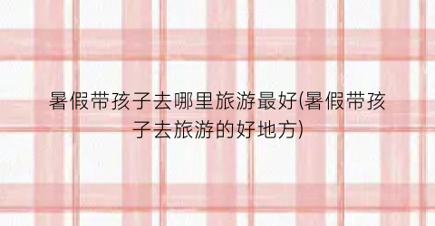 暑假带孩子去哪里旅游最好(暑假带孩子去旅游的好地方)