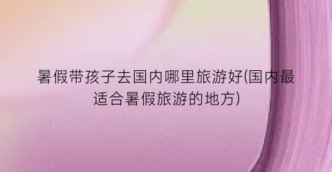 暑假带孩子去国内哪里旅游好(国内最适合暑假旅游的地方)