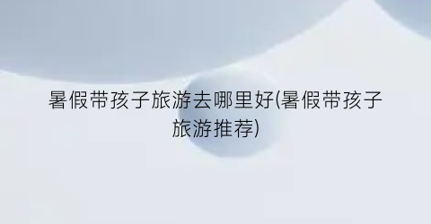暑假带孩子旅游去哪里好(暑假带孩子旅游推荐)