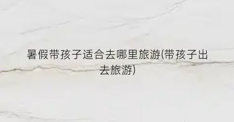 暑假带孩子适合去哪里旅游(带孩子出去旅游)