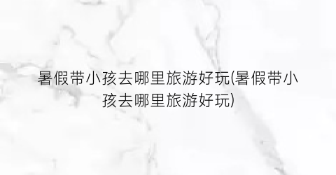 暑假带小孩去哪里旅游好玩(暑假带小孩去哪里旅游好玩)