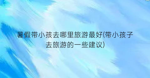 暑假带小孩去哪里旅游最好(带小孩子去旅游的一些建议)