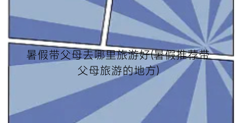 暑假带父母去哪里旅游好(暑假推荐带父母旅游的地方)