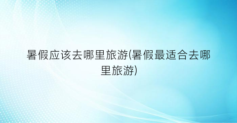 暑假应该去哪里旅游(暑假最适合去哪里旅游)