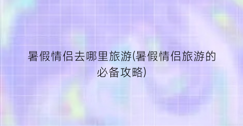 暑假情侣去哪里旅游(暑假情侣旅游的必备攻略)