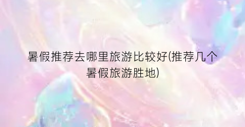 暑假推荐去哪里旅游比较好(推荐几个暑假旅游胜地)