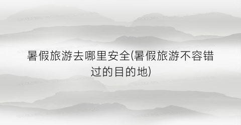 暑假旅游去哪里安全(暑假旅游不容错过的目的地)