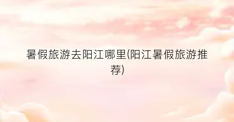 暑假旅游去阳江哪里(阳江暑假旅游推荐)