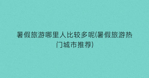 暑假旅游哪里人比较多呢(暑假旅游热门城市推荐)
