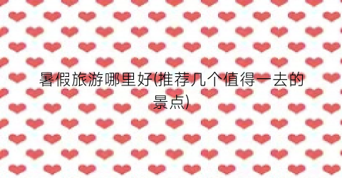暑假旅游哪里好(推荐几个值得一去的景点)