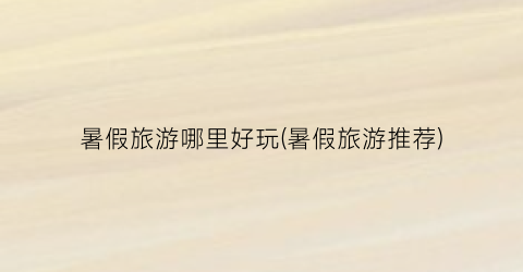 暑假旅游哪里好玩(暑假旅游推荐)