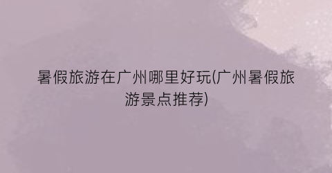 暑假旅游在广州哪里好玩(广州暑假旅游景点推荐)