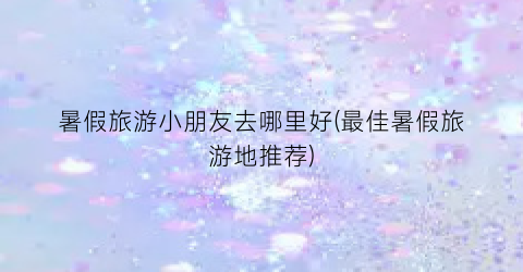 暑假旅游小朋友去哪里好(最佳暑假旅游地推荐)