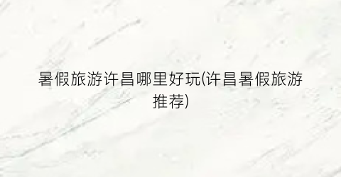 暑假旅游许昌哪里好玩(许昌暑假旅游推荐)