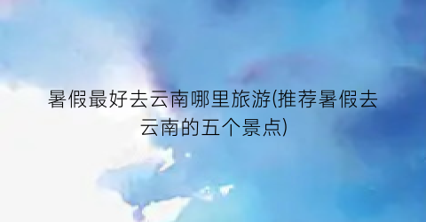 暑假最好去云南哪里旅游(推荐暑假去云南的五个景点)