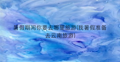 暑假期间你要去哪里旅游(我暑假准备去云南旅游)