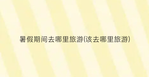 暑假期间去哪里旅游(该去哪里旅游)