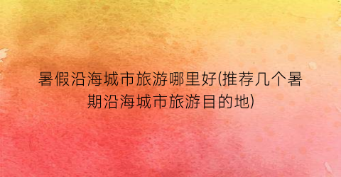 暑假沿海城市旅游哪里好(推荐几个暑期沿海城市旅游目的地)